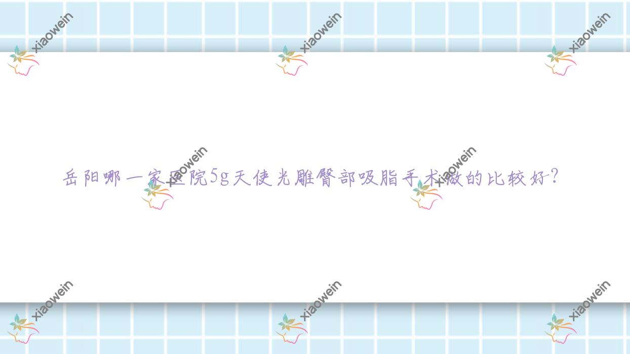 岳阳哪一家医院5g天使光雕臀部吸脂手术做的比较好？全新岳阳5g天使光雕臀部吸脂排名TOP十医院公布
