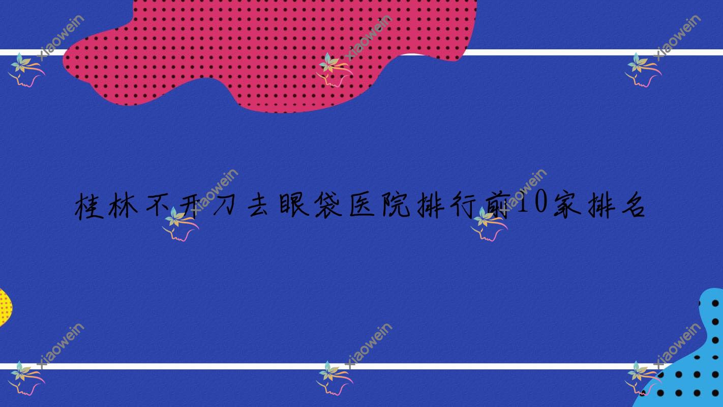 桂林不开刀去眼袋医院排行前10家排名一览|周昕是当地热门医院