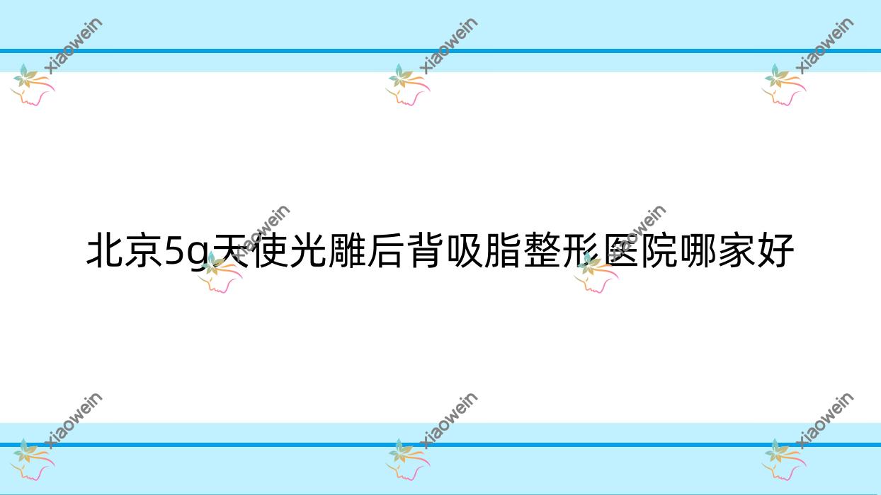 北京5g天使光雕后背吸脂整形医院哪家好？北京5g天使光雕吸脂去双下巴推荐和颜美帕花雅丝、壹希光合