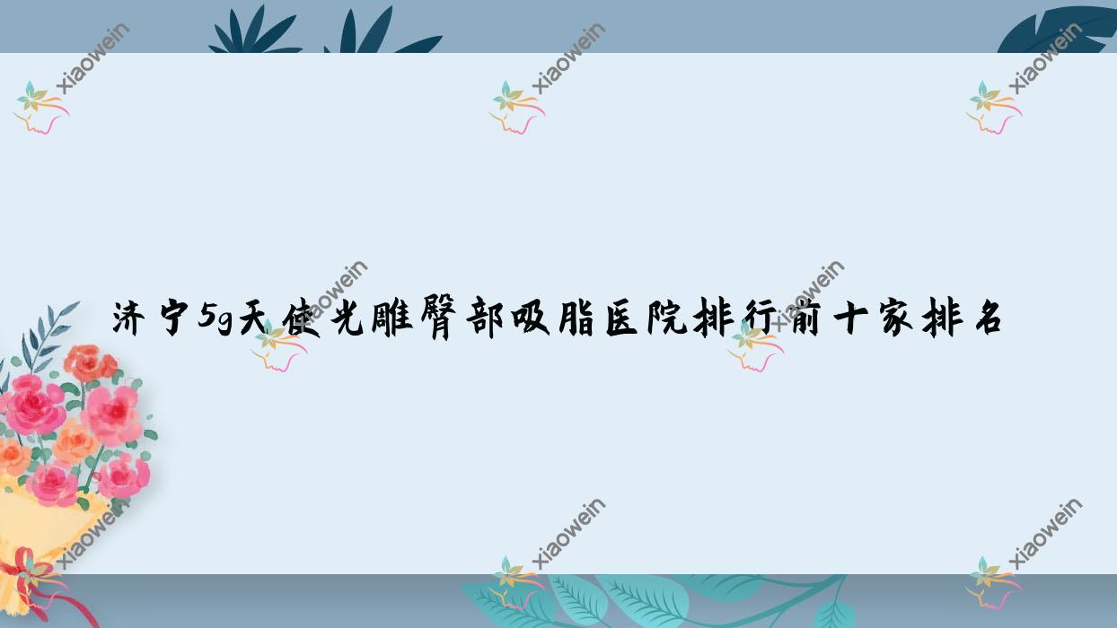 济宁5g天使光雕臀部吸脂医院排行前十家排名总览/星璨是当地热门医院