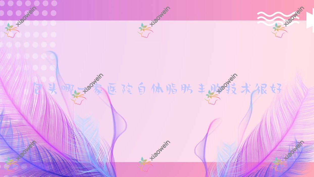 包头哪一家医院自体脂肪丰胸技术很好？精选10家受欢迎医院,附医院具体介绍