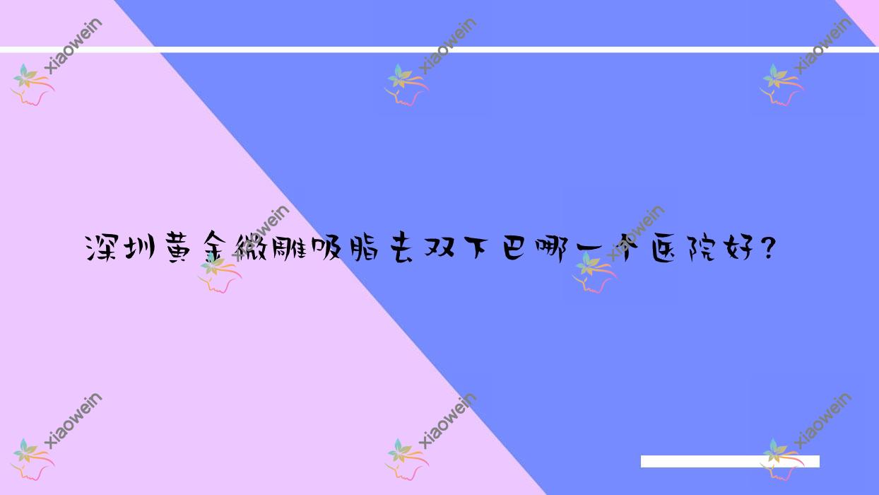深圳黄金微雕吸脂去双下巴哪一个医院好？2023排名:希思新|优曼|健丽心歌等入选！附价目表