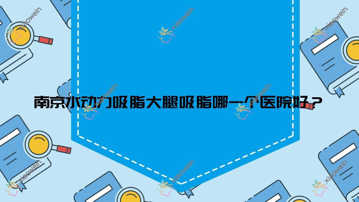 南京水动力吸脂大腿吸脂哪一个医院好？精选10家当地实力较高的整形机构