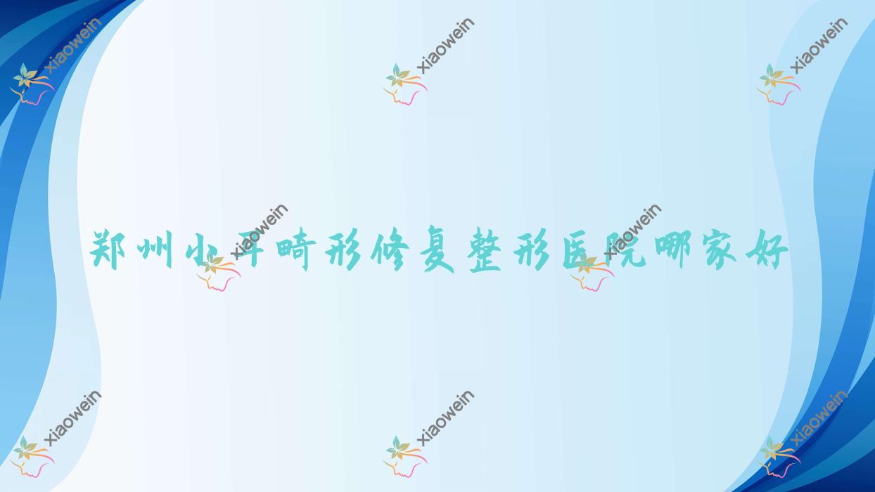 郑州小耳畸形修复哪家好？郑州整形医院排名谢保勋/蔚莱/杨丽美颜