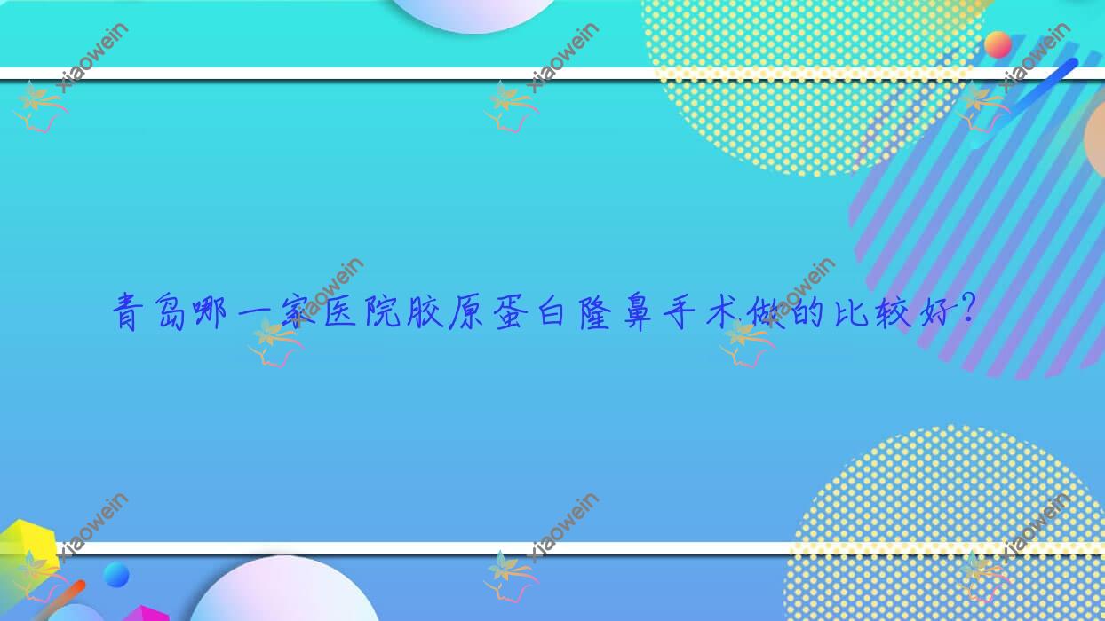 青岛哪一家医院胶原蛋白隆鼻手术做的比较好？新版青岛胶原蛋白隆鼻排名榜TOP10医院更新