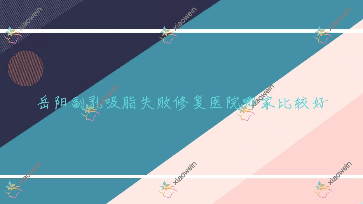 岳阳副乳吸脂失败修复医院哪家比较好？做腹部吸脂失败修复/富贵包吸脂失败修复的医院有这10家