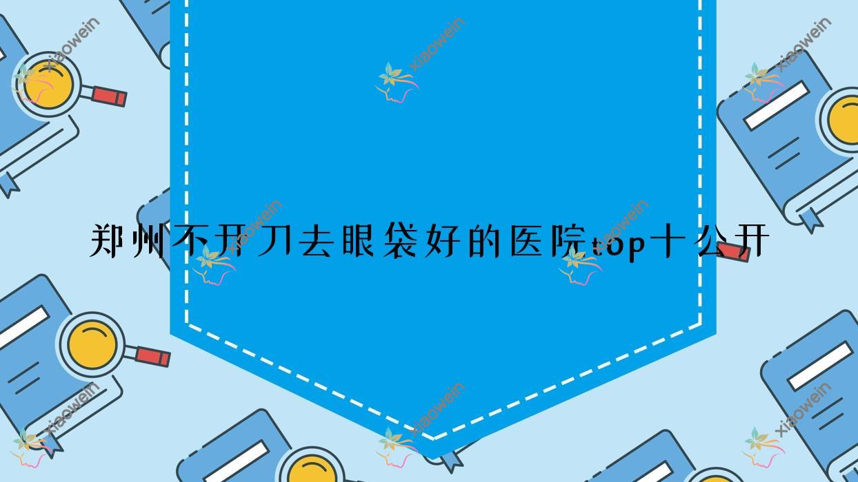 郑州不开刀去眼袋好的医院top十公开:伊瞳|蔚莱|圣美星华医院等有知名医生