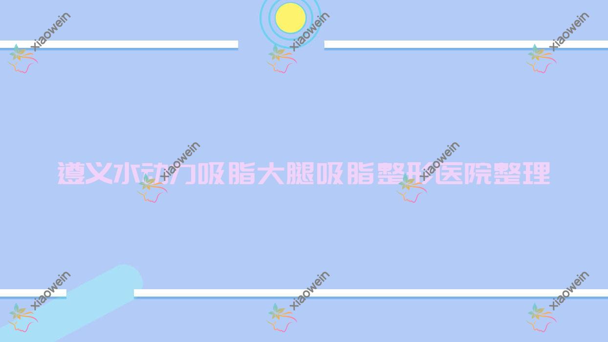 遵义水动力吸脂大腿吸脂整形医院整理前五评测,整理归纳本地这五家被广大网友尊敬