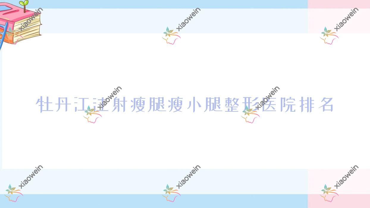 牡丹江注射瘦腿瘦小腿好的医院排名:注射瘦腿瘦小腿好的专业医院除了尹金哲还有这三家