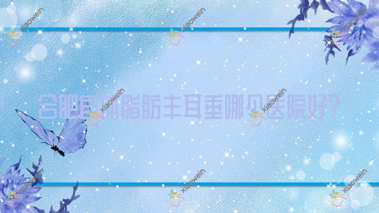 合肥自体脂肪丰耳垂哪个医院好？薇薇艾|灵美东方外科医院|思萱等这10家技术很好