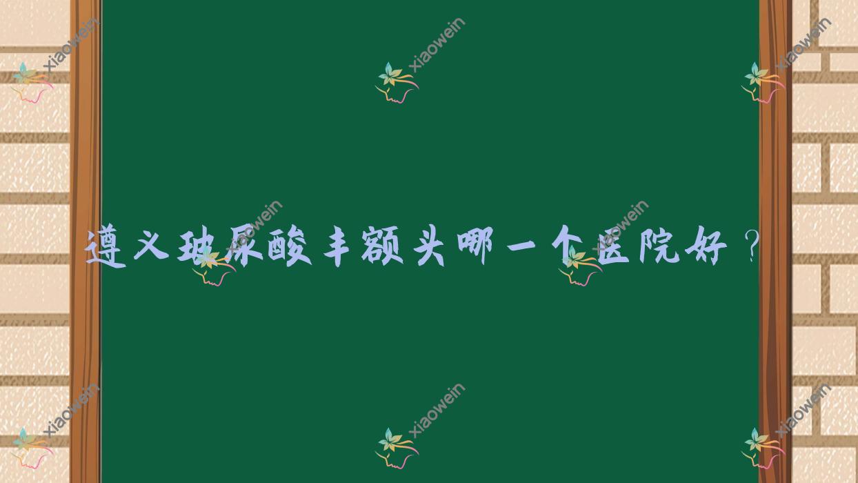 遵义玻尿酸丰额头哪一个医院好？技术力人气相对比:贵州熙尔曼医院、仁怀熊本漾、盛世美妍等五家