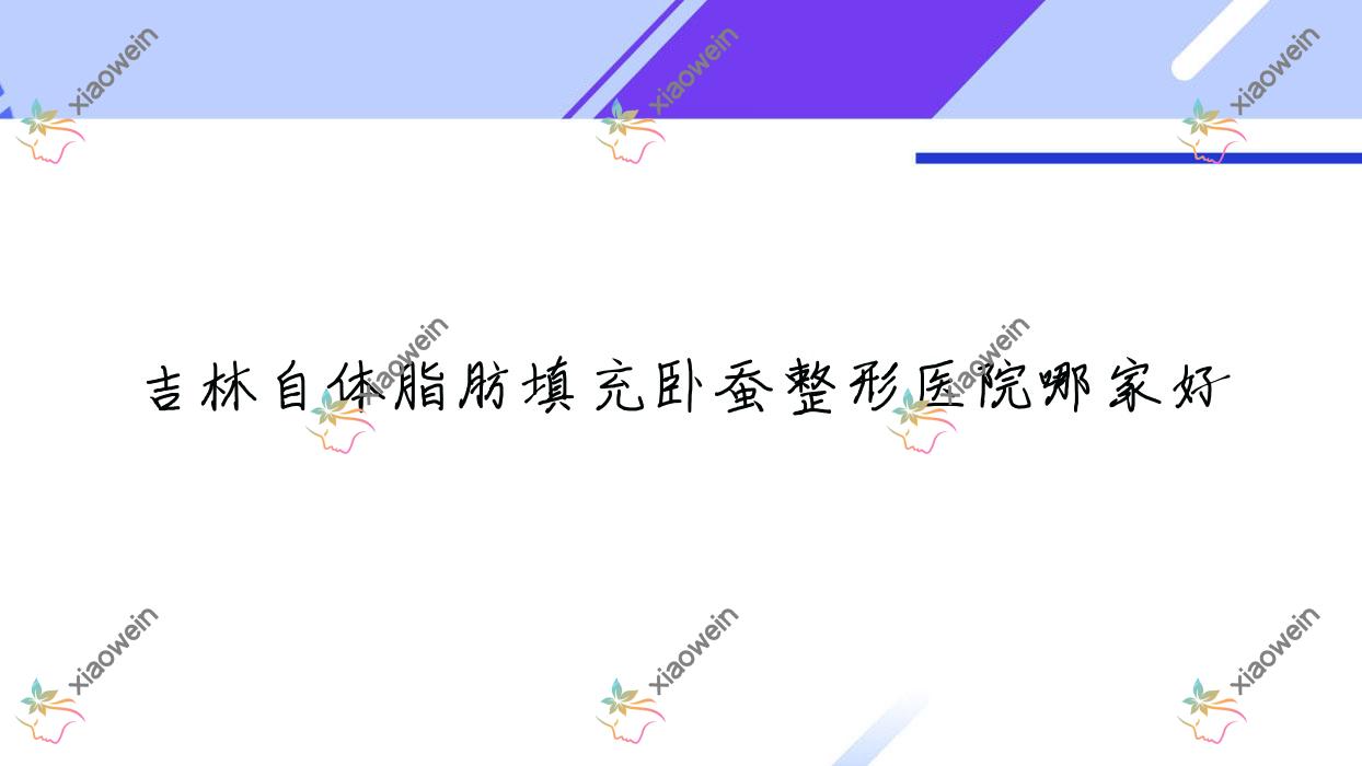 吉林自体脂肪填充卧蚕哪家好？推荐吉林自体脂肪填充卧蚕口碑好还正规的医院