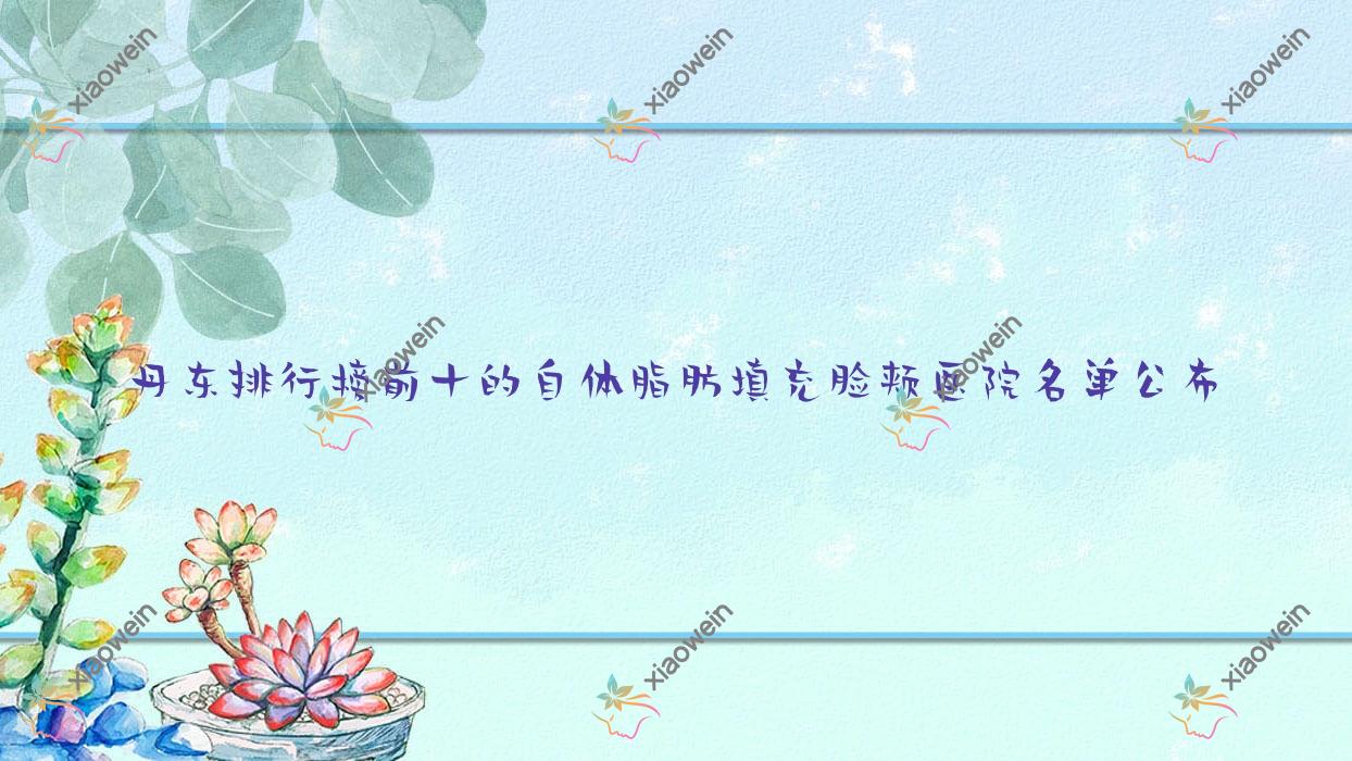 丹东排行榜前十的自体脂肪填充脸颊医院名单公布(推荐丹东自体脂肪填充脸颊更好的十家医院)