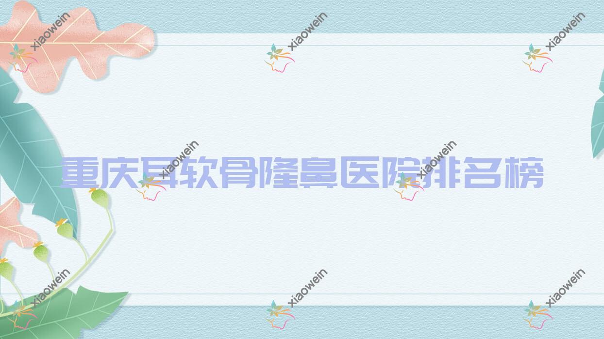 重庆耳软骨隆鼻医院排名榜价目表一览！公办、私立都有