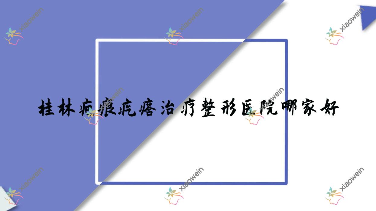 桂林疤痕疙瘩治疗哪家好?推荐桂林疤痕疙瘩治疗好口碑还正规的医院