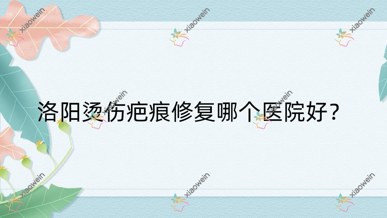 洛阳烫伤疤痕修复哪个医院好？2023排名:美医美爱|洛小白|中都医院私密科等入选！附收费表