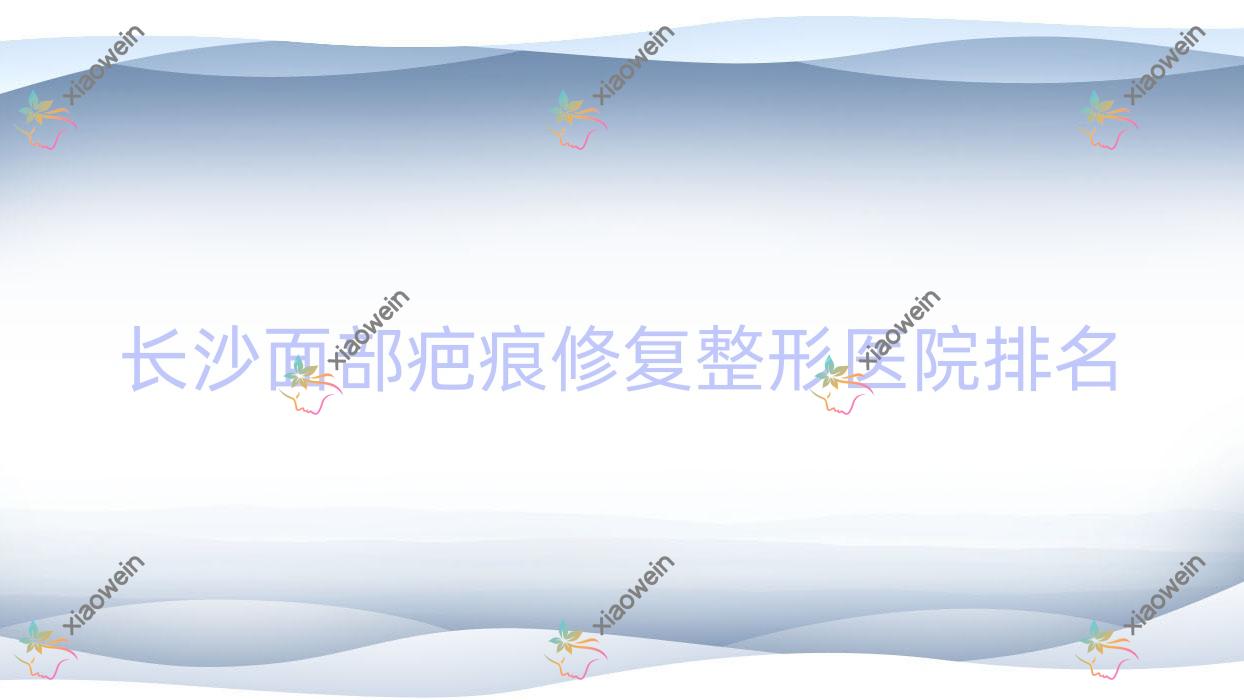 长沙面部疤痕修复医院排名前十:湖南艾薇/玺罗面部疤痕修复好