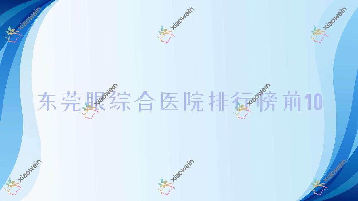 东莞眼综合医院排行榜前10有哪些东莞比较好眼综合整形医院