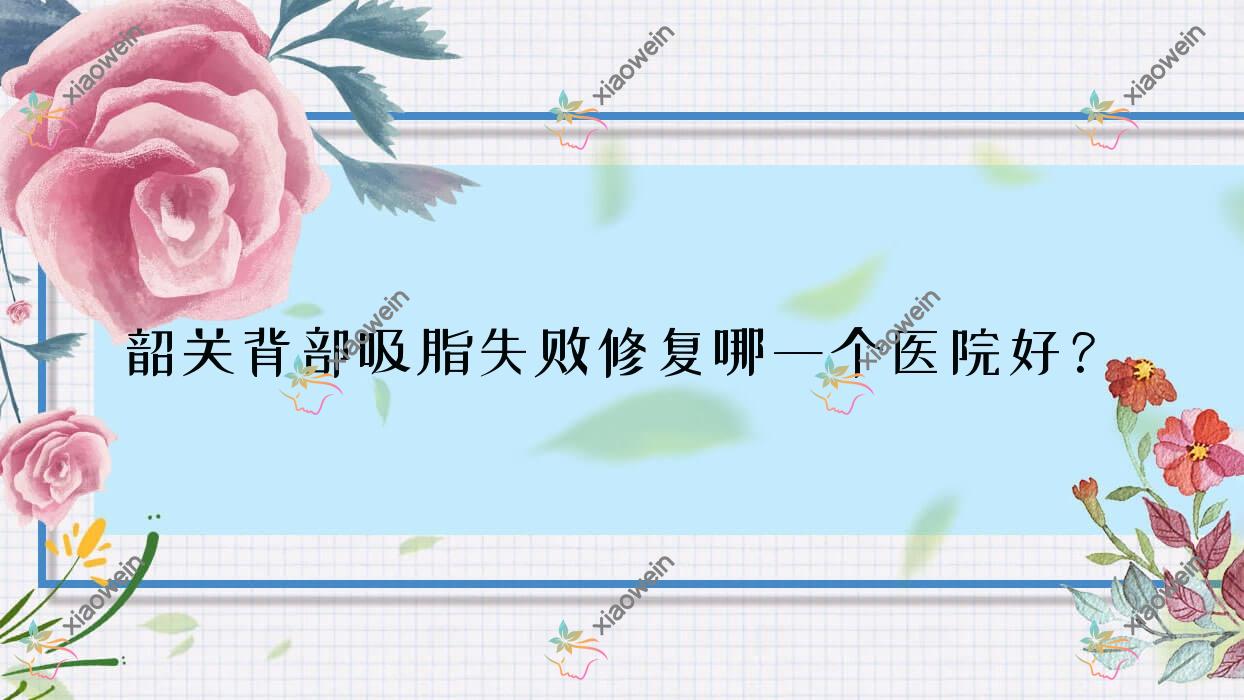 韶关背部吸脂失败修复哪一个医院好？优选五家当地实力很高的整形机构