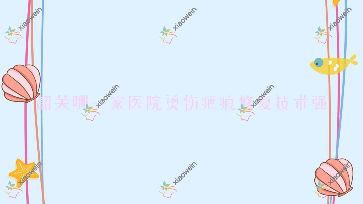 韶关哪一家医院烫伤疤痕修复技术强？优选五家超人气医院,附医院介绍