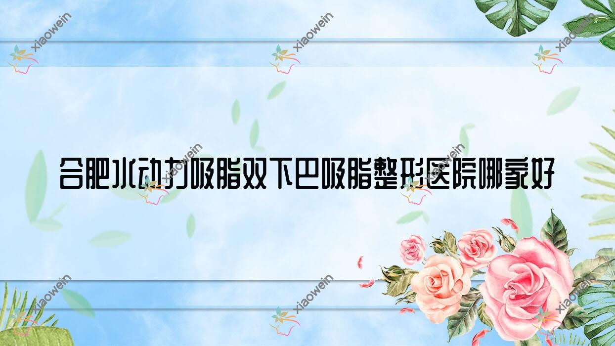 合肥水动力吸脂双下巴吸脂哪家好？合肥水动力吸脂背部吸脂推荐巢湖恒美美眸/熙美蒂/丰蝶来