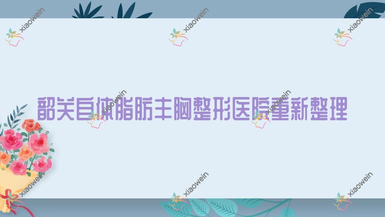 韶关自体脂肪丰胸整形医院重新整理前五评价,汇总当地这五家被广大网友尊敬