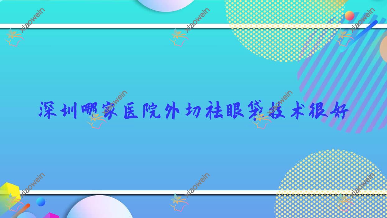 深圳哪家医院外切祛眼袋技术很好？特选10家高人气医院,附医院具体介绍