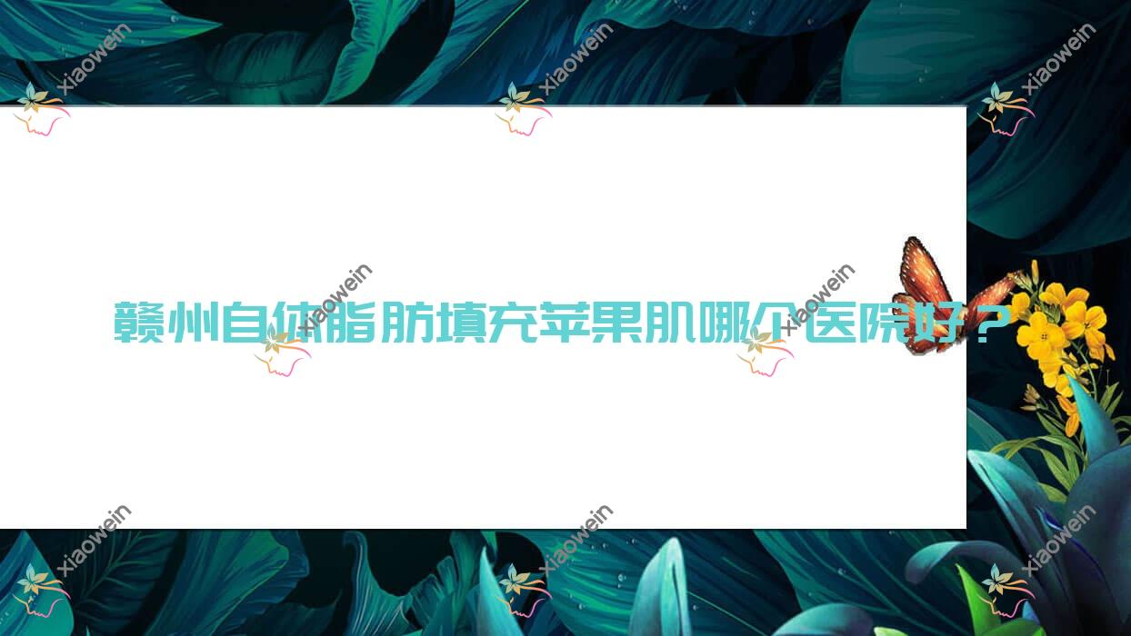 赣州自体脂肪填充苹果肌哪个医院好？晨美、塞尔凡、后天等这十家技术强