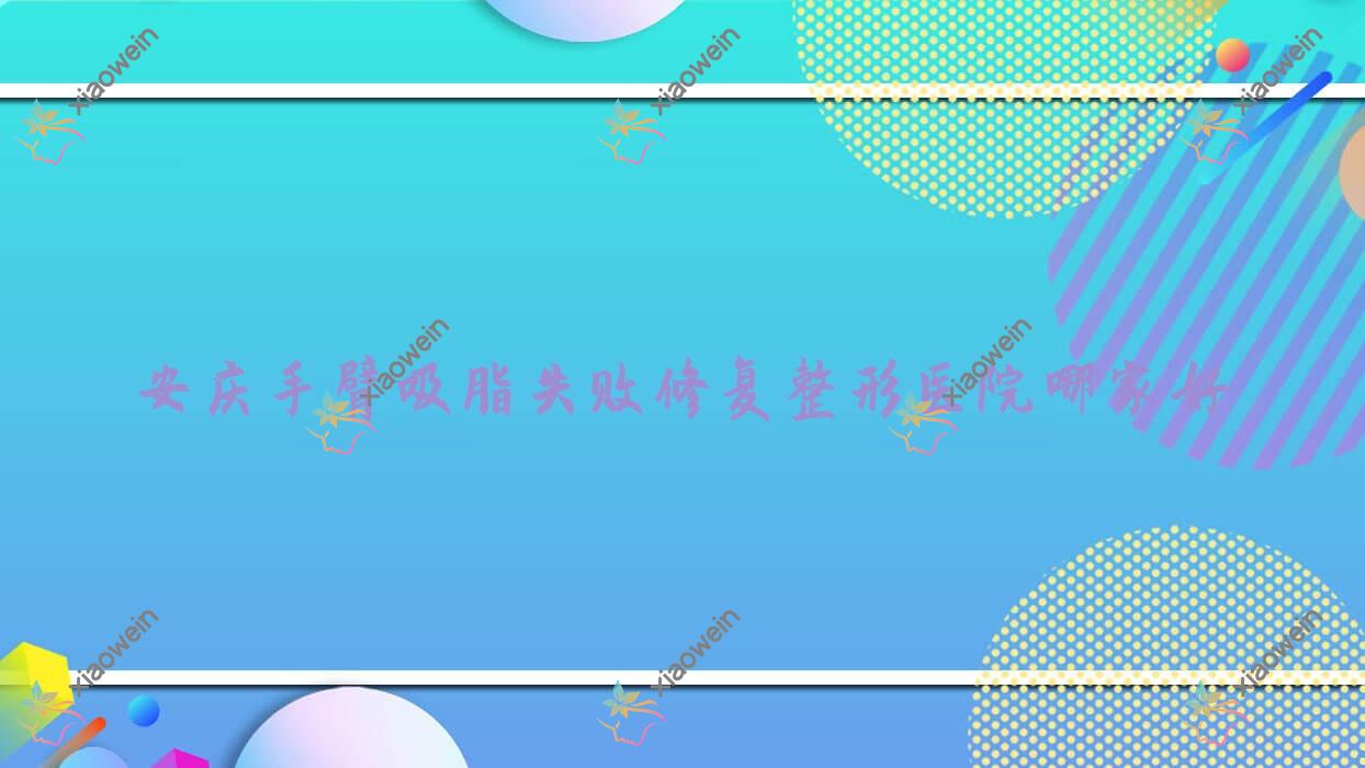 安庆手臂吸脂失败修复哪里好？价格多少钱？维多利亚|莱陌美|嘉美外科10000起