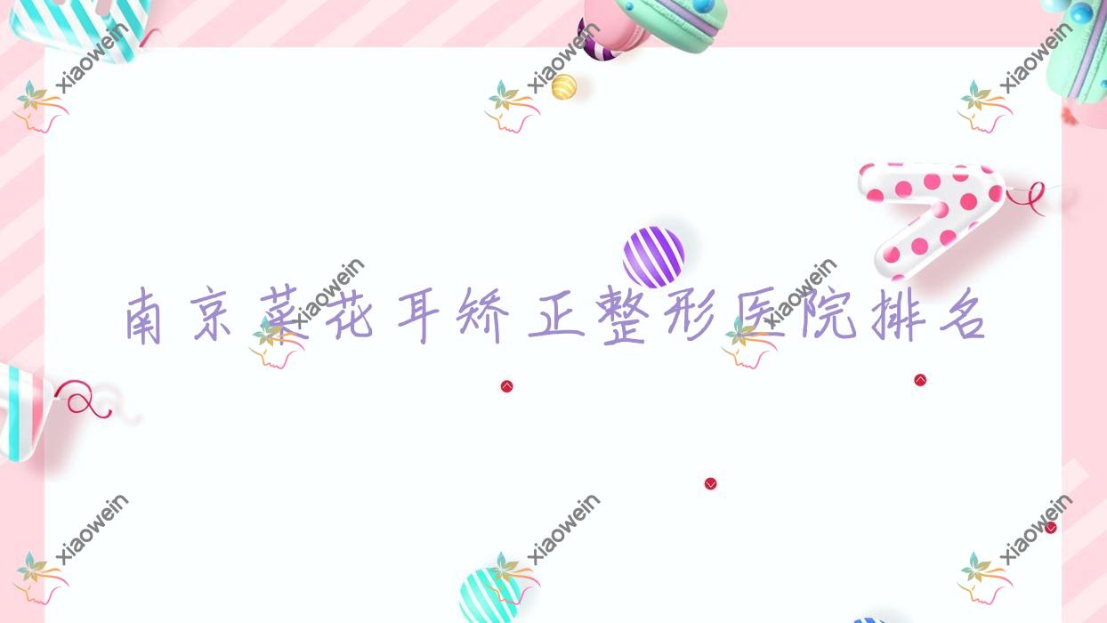 南京菜花耳矫正哪家医院较好？人气排行前十，美婳等口碑入围
