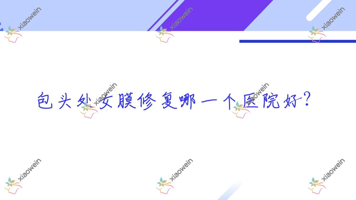 包头处女膜修复哪一个医院好?唯美度|平禄骨科医院科|维美艺恩等这10家技术很好