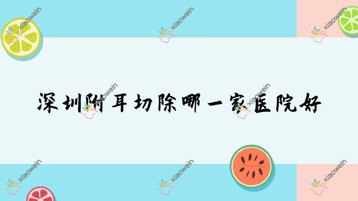 深圳附耳切除哪一家医院好？整形医院、声誉评测费用价目表总览！