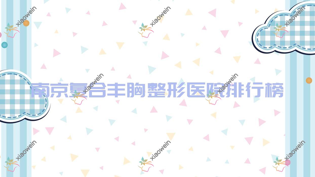 南京复合丰胸整形医院排行榜公开(新帝瑞拉技术力口碑比较高)