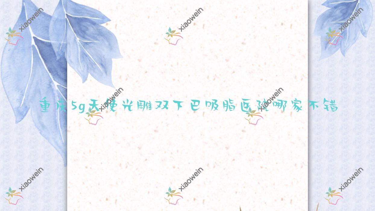 重庆5g天使光雕双下巴吸脂医院哪家不错？做5g天使光雕吸脂提臀/5g天使光雕腹部吸脂的医院有这十家