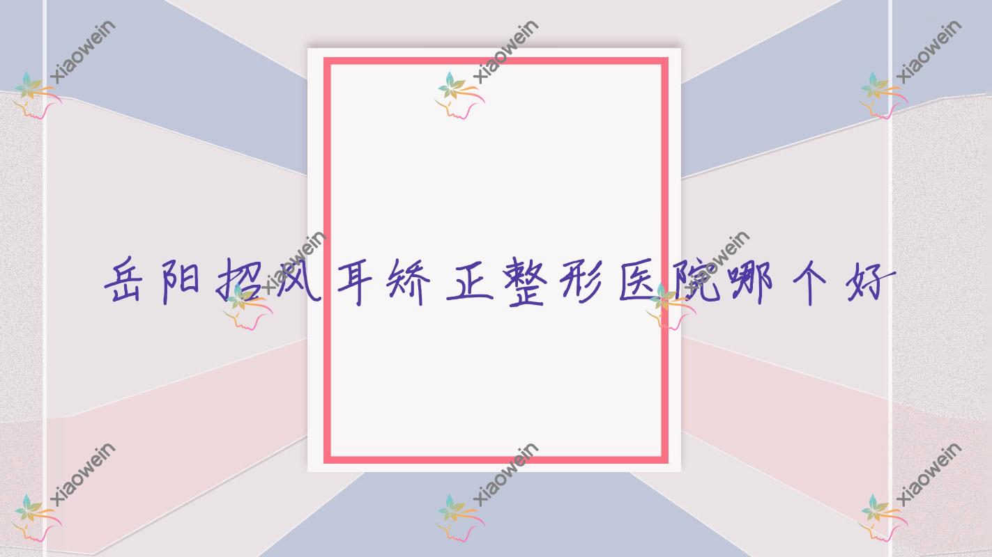 岳阳招风耳矫正医院哪个好？玛丽亚妇产医院美容科、湖南久月，附带价格表