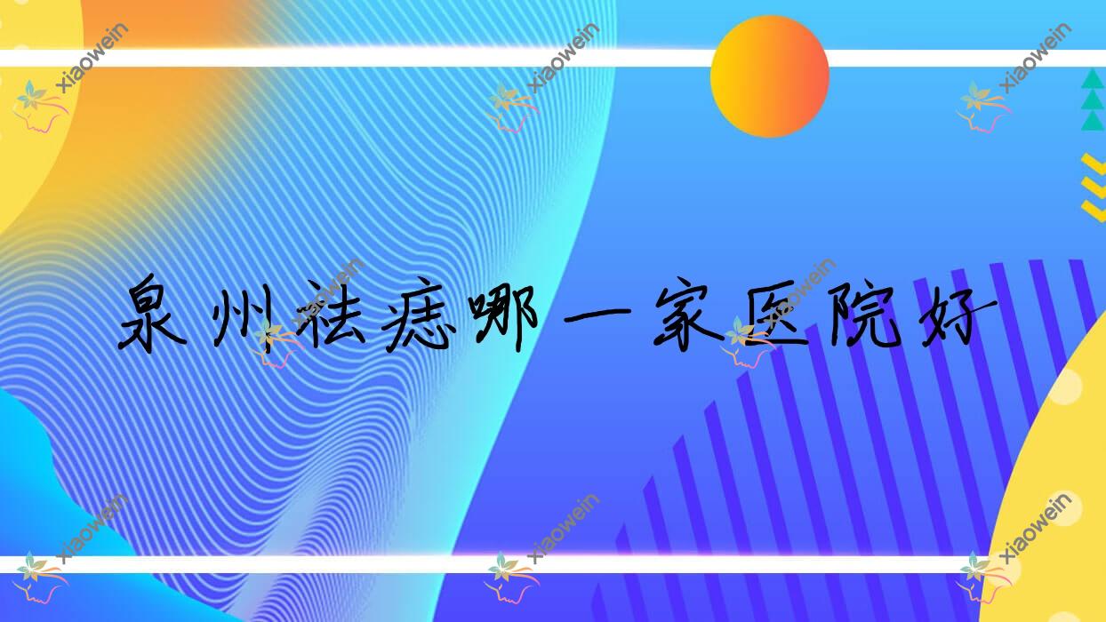 泉州祛痣哪一家医院好?整形医院、人气测评收费价格表预览!