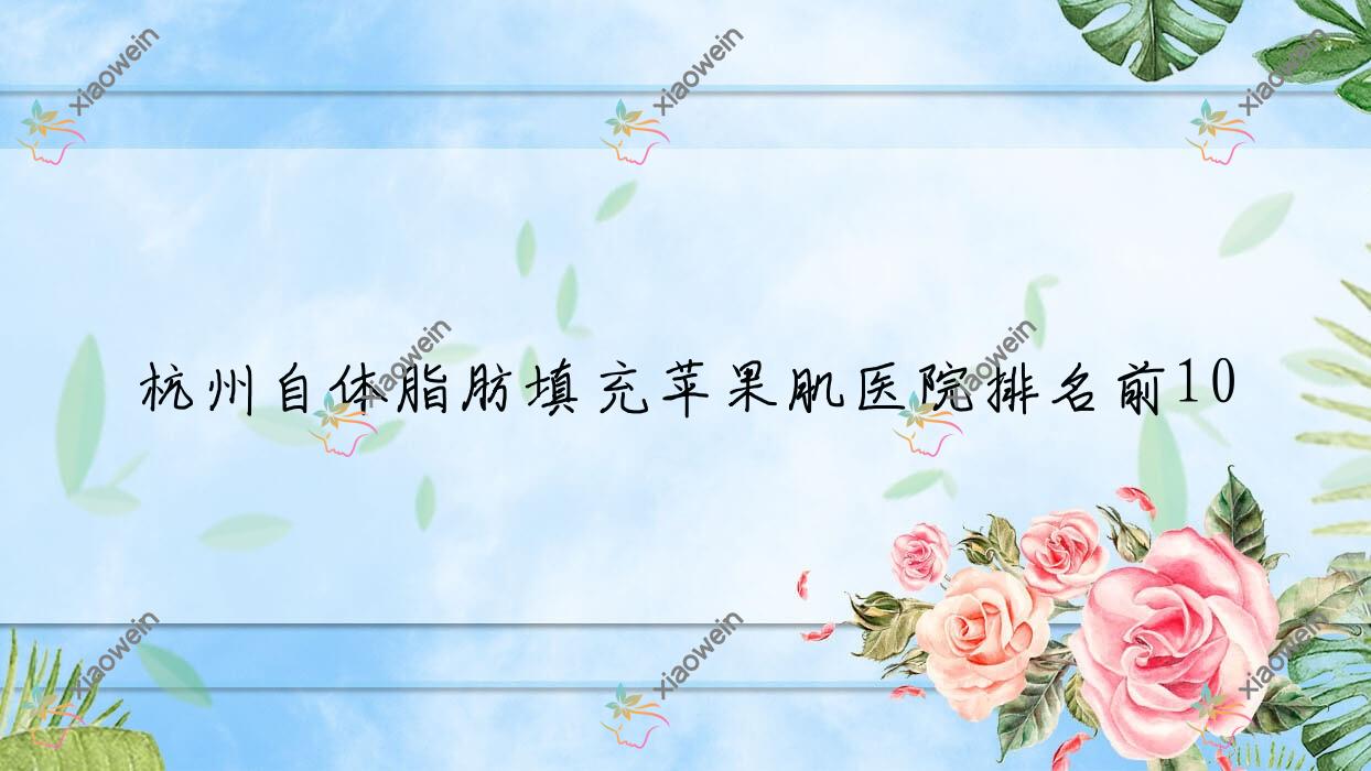 杭州自体脂肪填充苹果肌医院排名前10有哪些杭州更好自体脂肪填充苹果肌整形医院