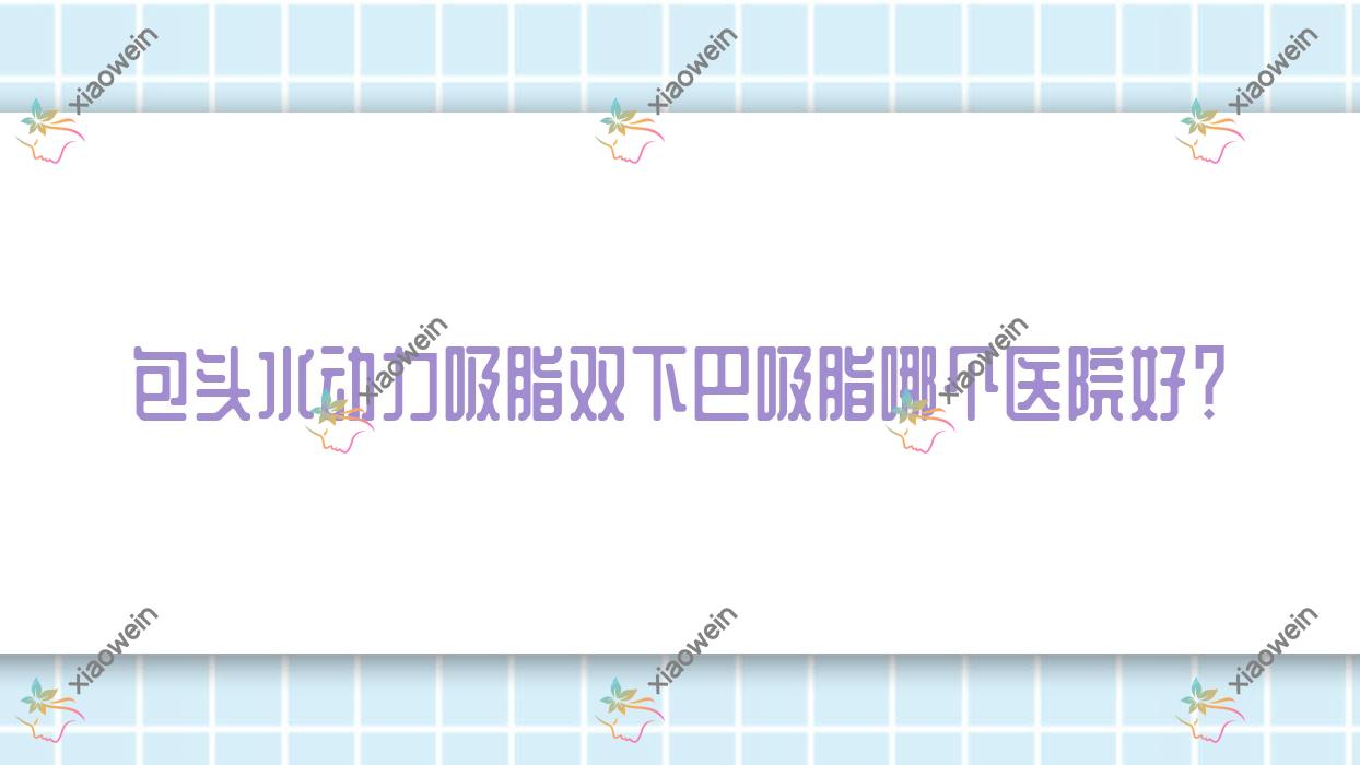 包头水动力吸脂双下巴吸脂哪个医院好？技术声誉对比:瑞薇|艾尚美|璞俪等十家