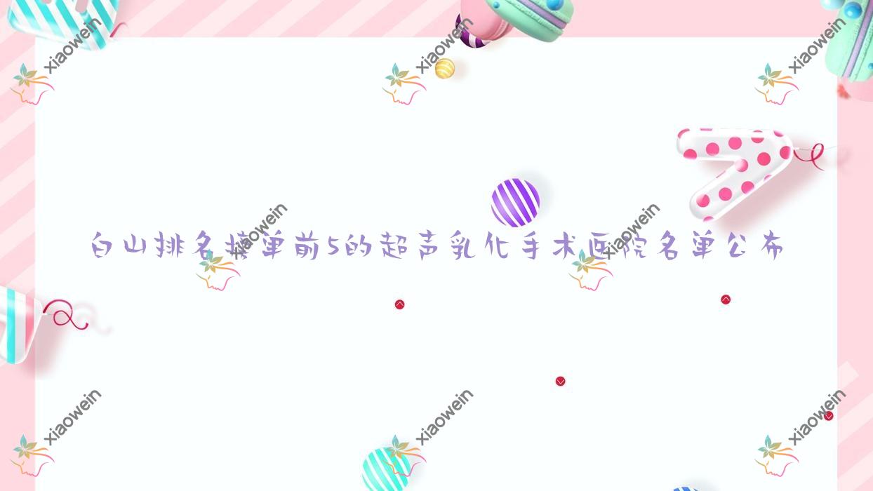 白山排名榜单前5的超声乳化手术医院名单公布(推荐白山超声乳化手术比较好的5家医院)