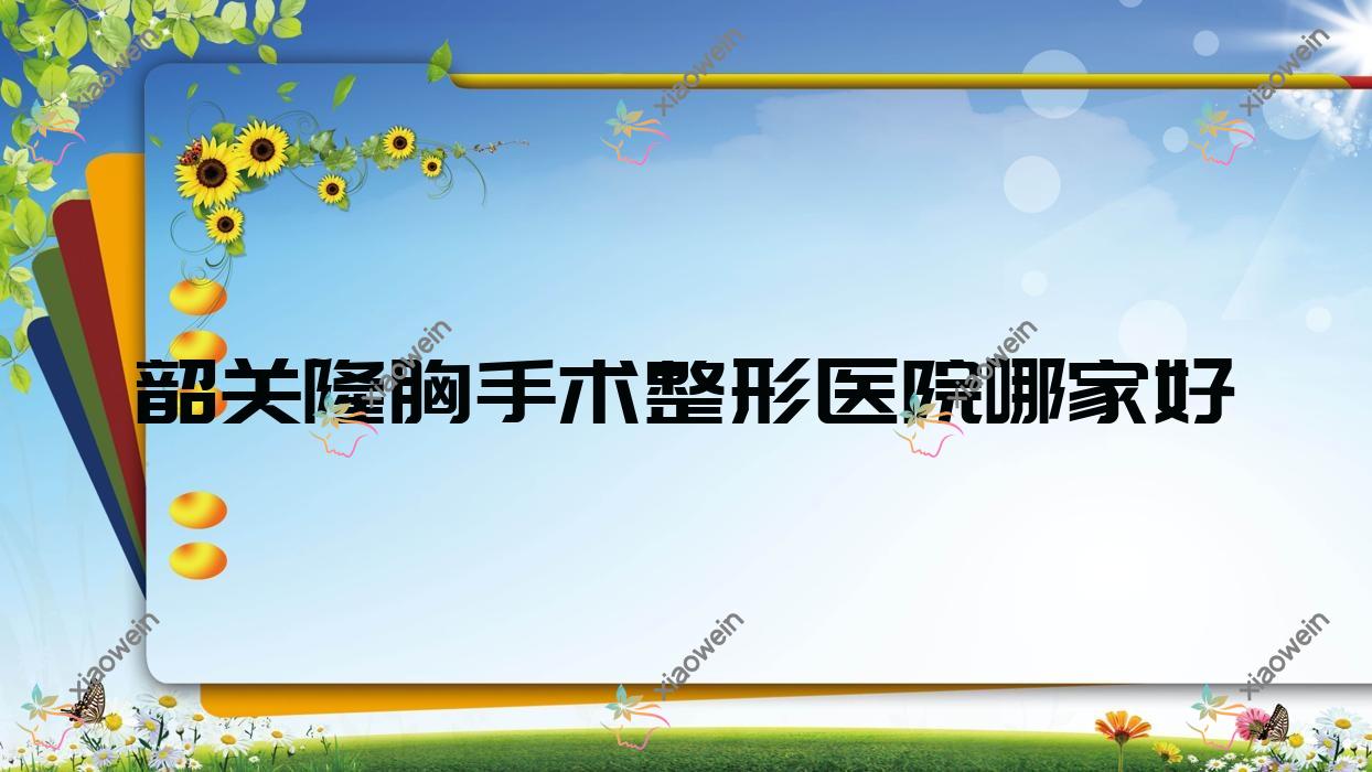 韶关隆胸手术哪家好？韶关整形医院排名广东涵美医院/觅妍/如丝