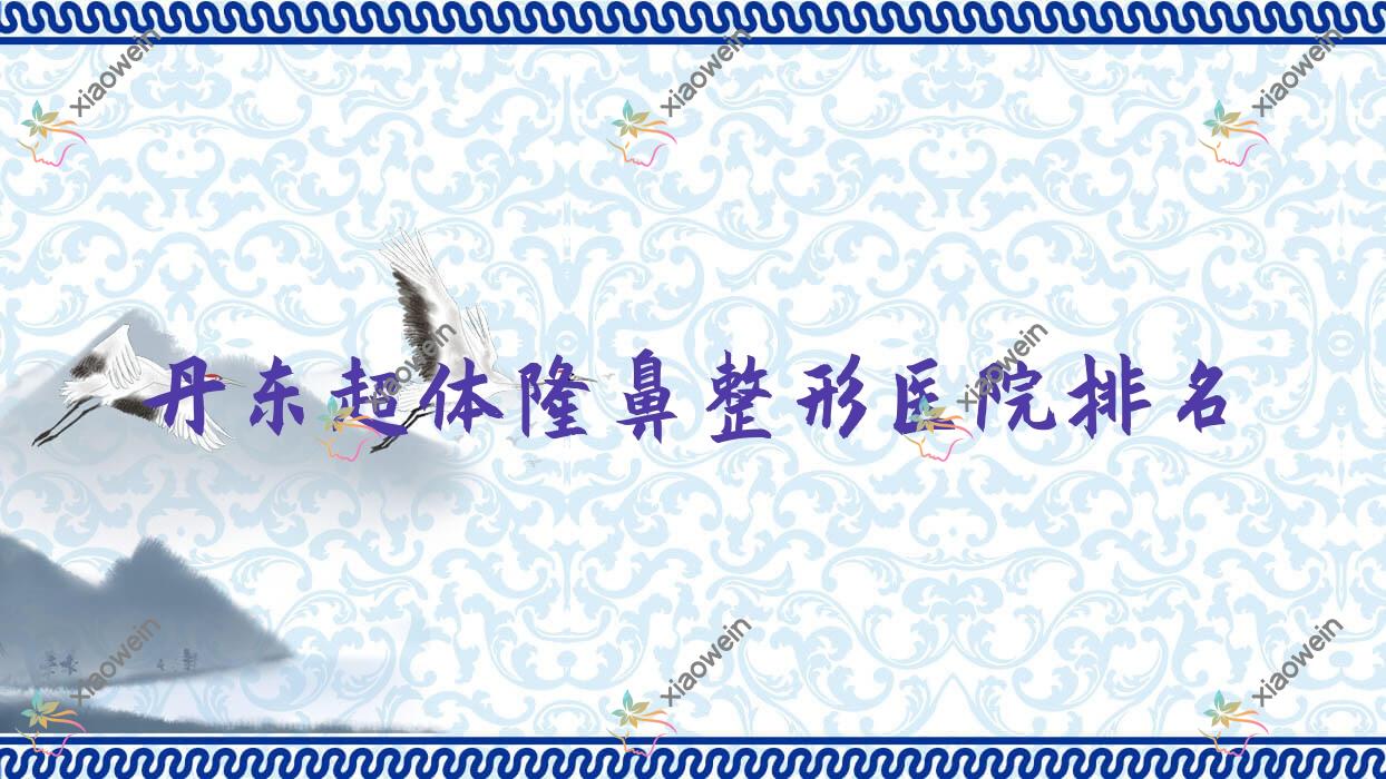 丹东超体隆鼻医院价格发布:排名前列的医林超体隆鼻费用12800+