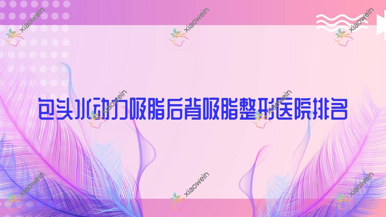 包头水动力吸脂后背吸脂医院排名前10:嘉妍、奕桐做水动力吸脂背部吸脂不错