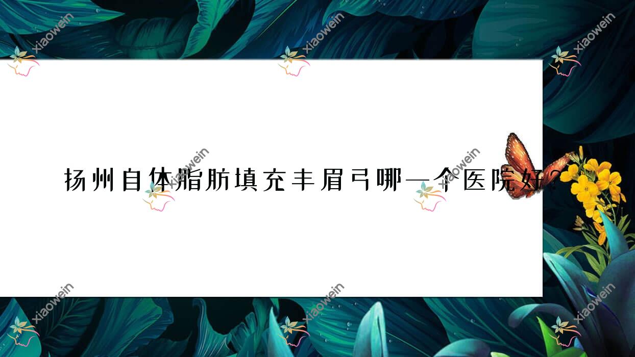 扬州自体脂肪填充丰眉弓哪一个医院好？精选10家本地技术力很高的整形机构
