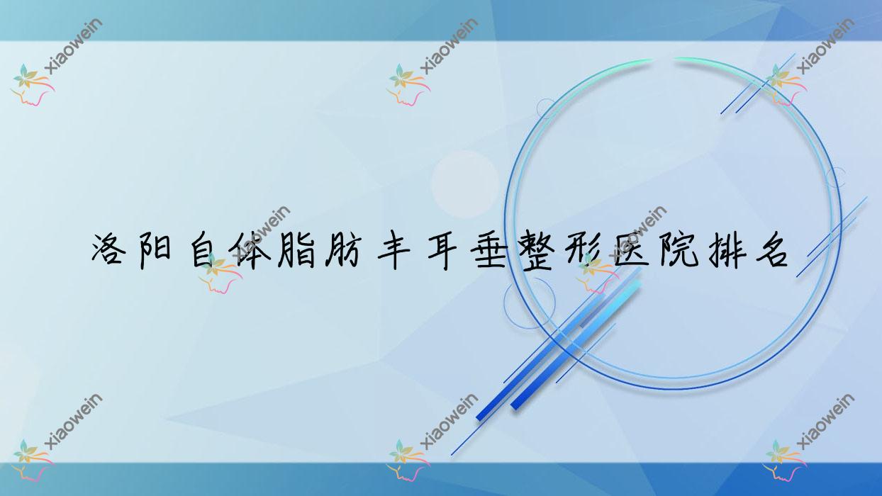 洛阳自体脂肪丰耳垂哪家医院较好？人气排行前十，国之韵等声誉入围
