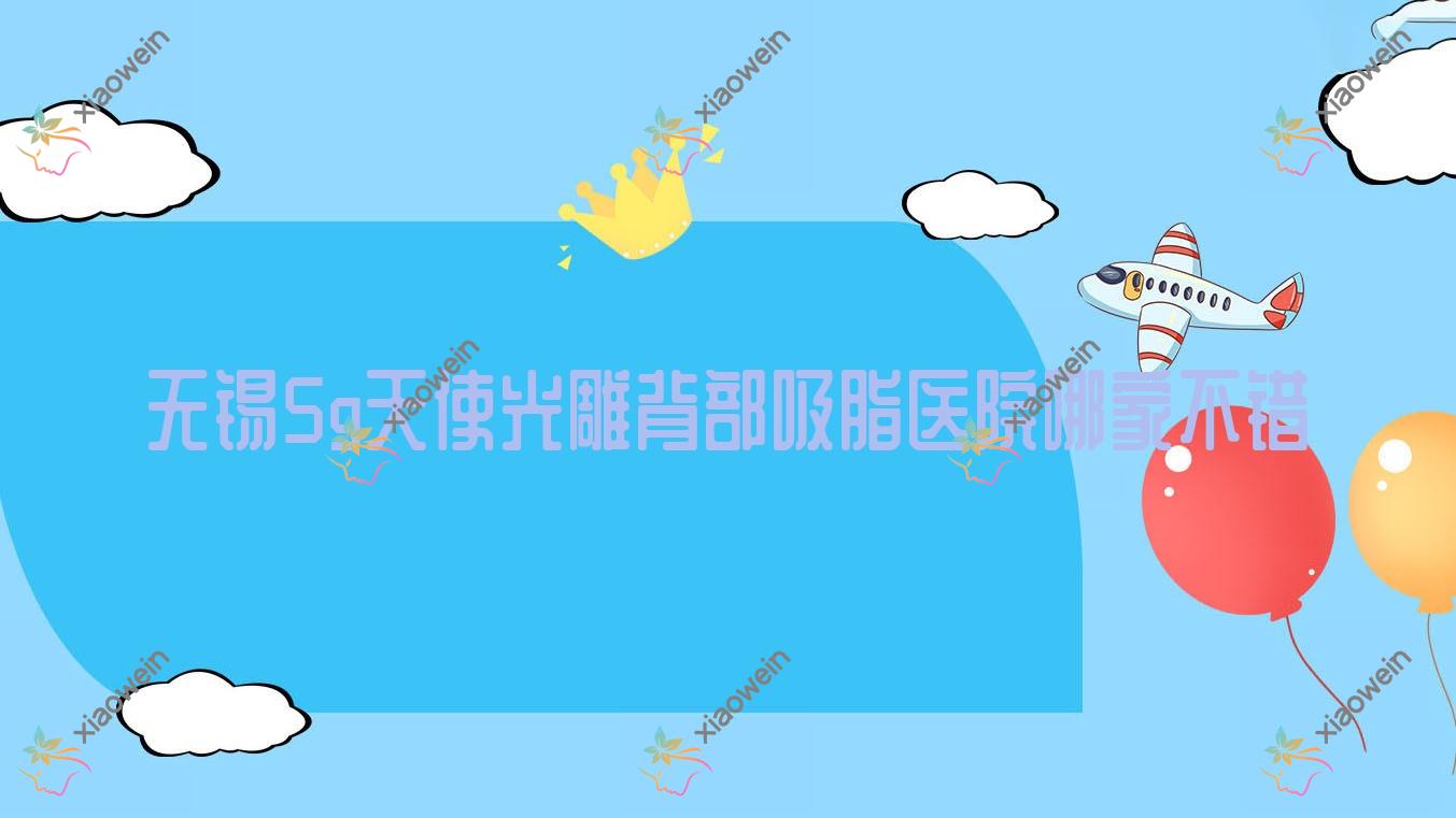 无锡5g天使光雕背部吸脂医院哪家不错？做5g天使光雕腰部吸脂/5g天使光雕手臂吸脂的医院有这10家