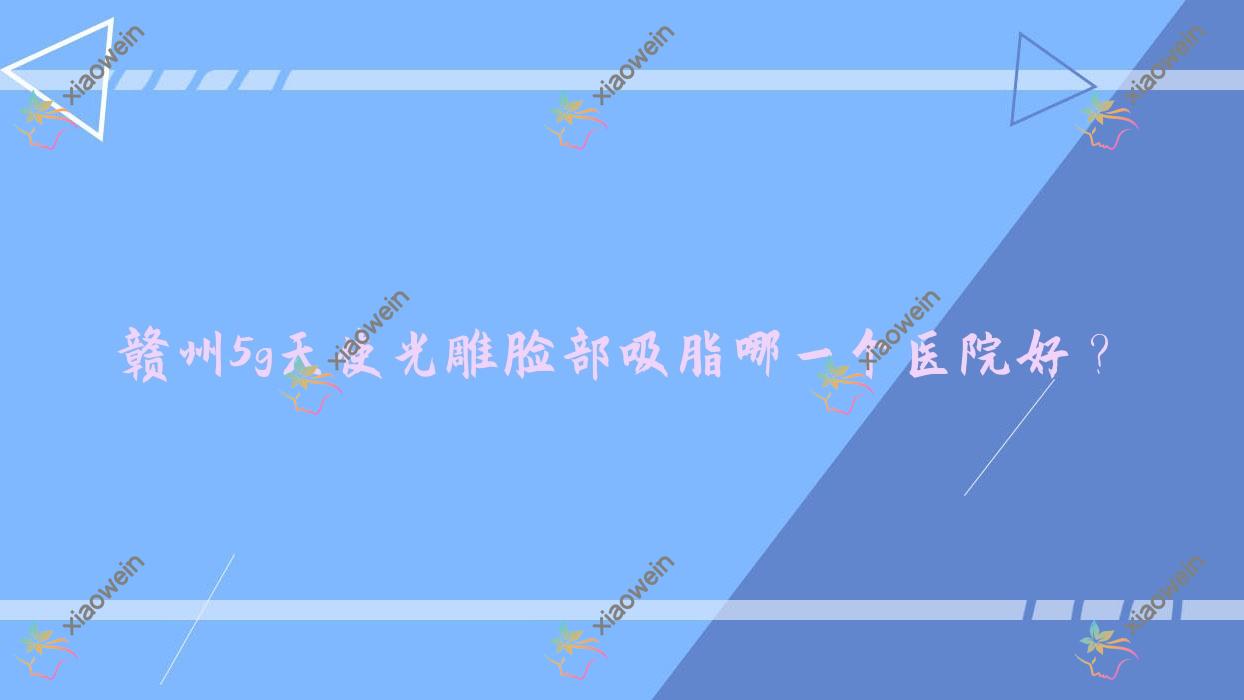 赣州5g天使光雕脸部吸脂哪一个医院好？精挑10家本地实力比较高的整形机构