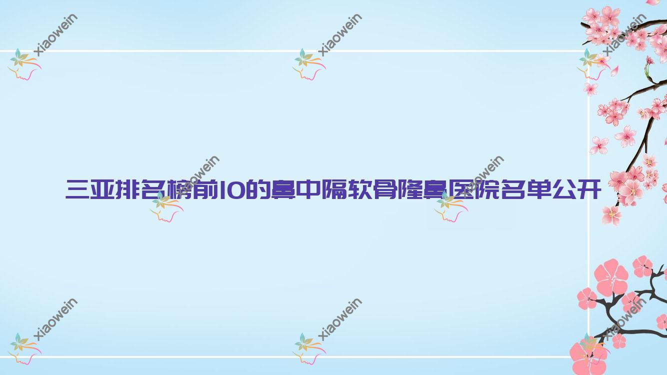 三亚排名榜前10的鼻中隔软骨隆鼻医院名单公开(推荐三亚鼻中隔软骨隆鼻很好的10家医院)