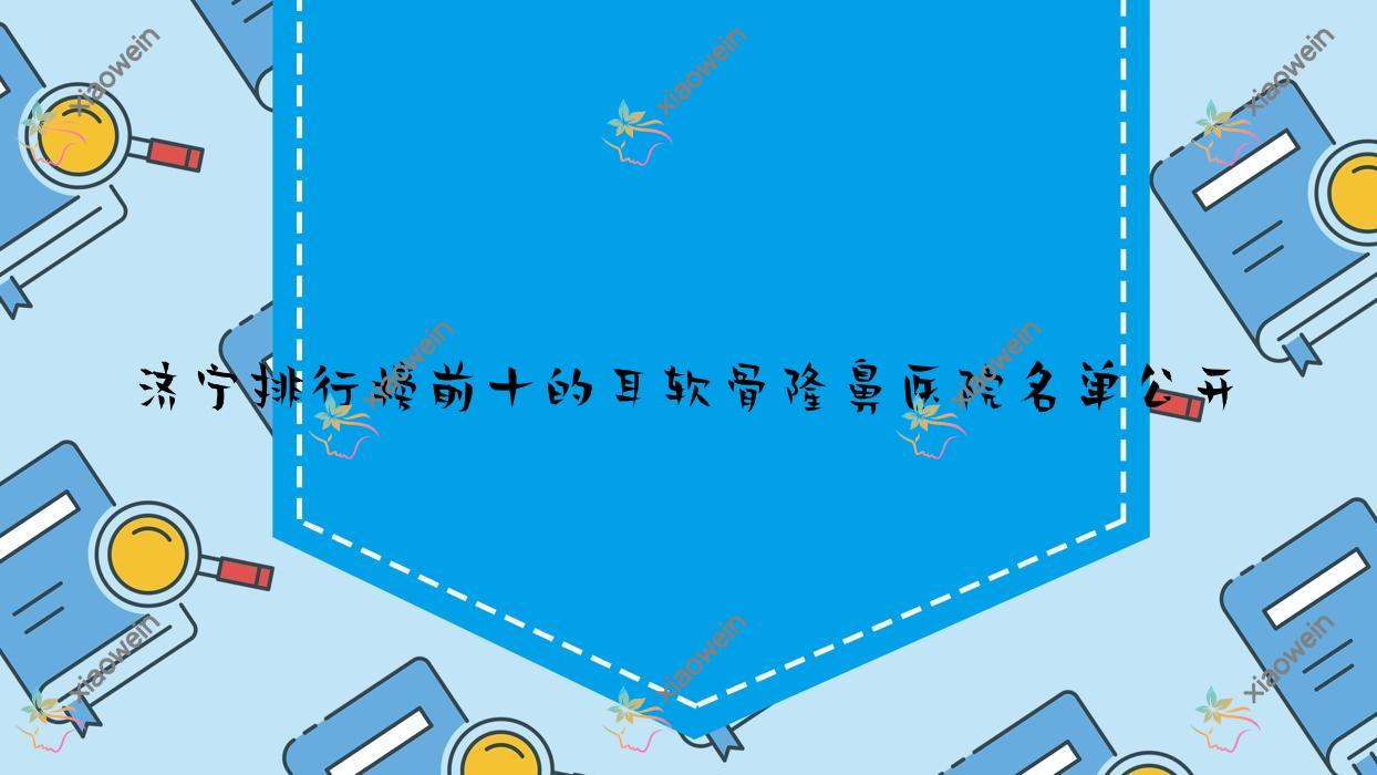 济宁排行榜前十的耳软骨隆鼻医院名单公开(推荐济宁耳软骨隆鼻比较好的十家医院)