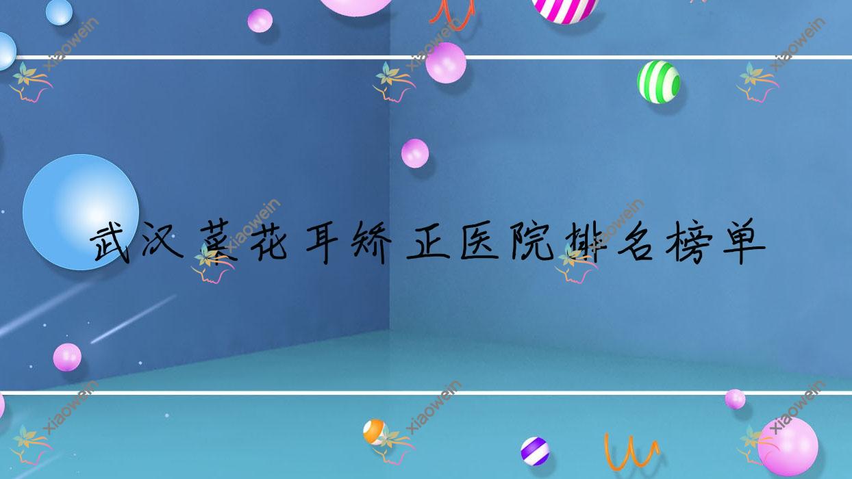 武汉菜花耳矫正医院排名榜单价格表一览！公办、私立都有