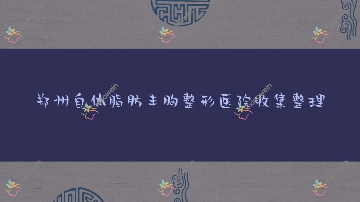 郑州自体脂肪丰胸整形医院收集整理前十评测,收集整理当地这十家被网友们推荐